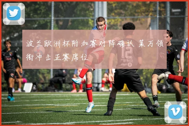 波兰欧洲杯附加赛对阵确认 莱万领衔冲击正赛席位