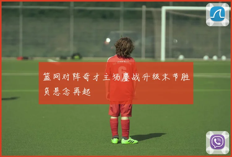 篮网对阵奇才主场鏖战升级末节胜负悬念再起