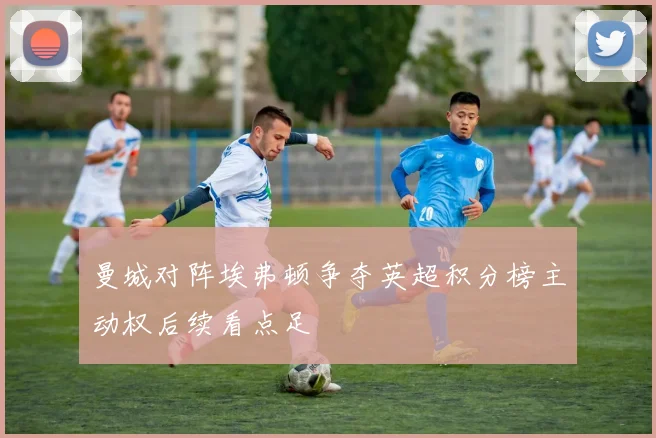 曼城对阵埃弗顿争夺英超积分榜主动权后续看点足