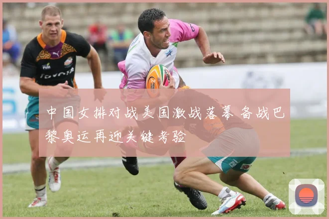 中国女排对战美国激战落幕 备战巴黎奥运再迎关键考验