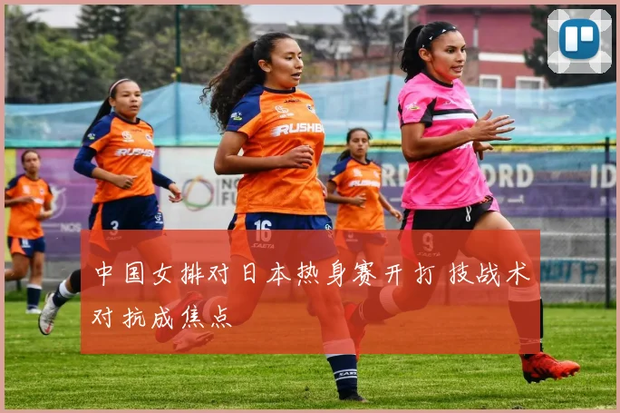 中国女排对日本热身赛开打 技战术对抗成焦点