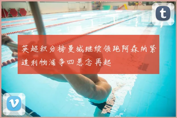 英超积分榜曼城继续领跑阿森纳紧追利物浦争四悬念再起