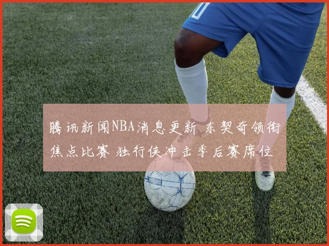 腾讯新闻NBA消息更新 东契奇领衔焦点比赛 独行侠冲击季后赛席位