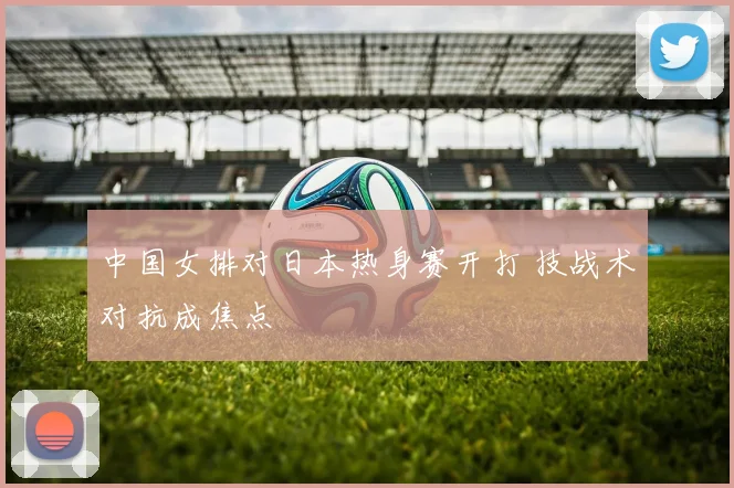 中国女排对日本热身赛开打 技战术对抗成焦点