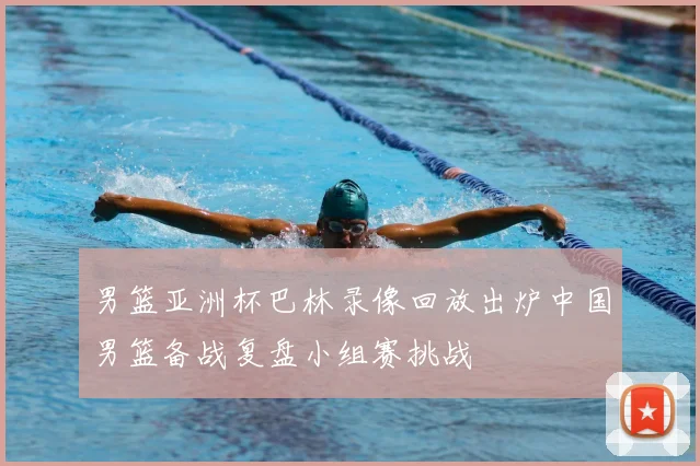 男篮亚洲杯巴林录像回放出炉中国男篮备战复盘小组赛挑战