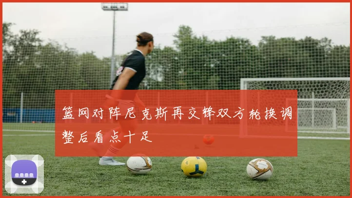 篮网对阵尼克斯再交锋双方轮换调整后看点十足