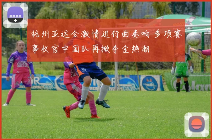 杭州亚运会激情进行曲奏响 多项赛事收官中国队再掀夺金热潮
