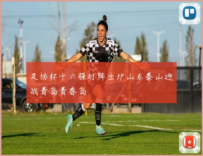 足协杯十六强对阵出炉山东泰山迎战青岛青春岛