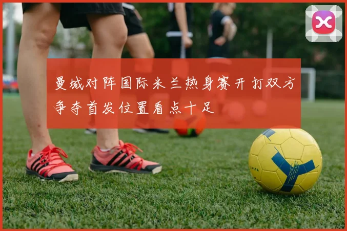 曼城对阵国际米兰热身赛开打双方争夺首发位置看点十足