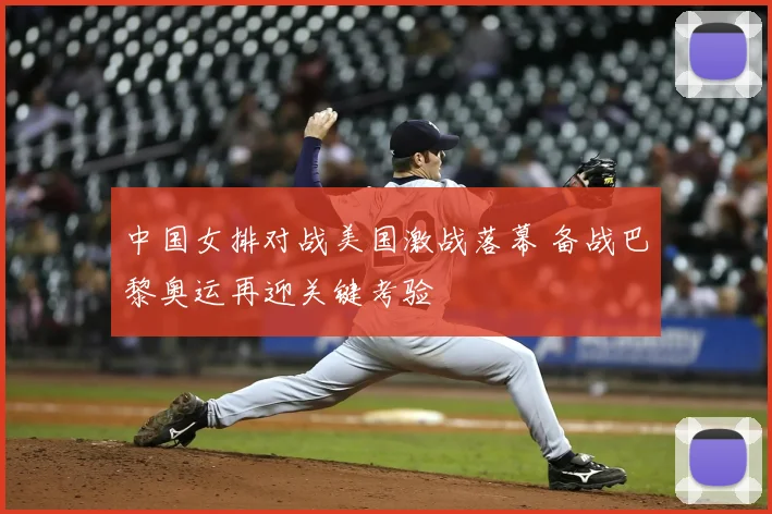 中国女排对战美国激战落幕 备战巴黎奥运再迎关键考验