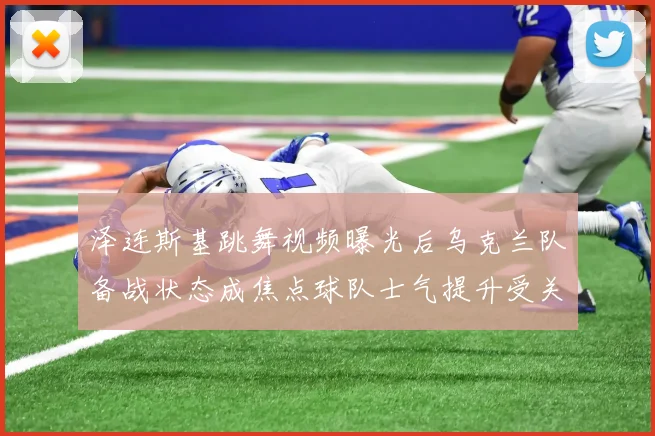 泽连斯基跳舞视频曝光后乌克兰队备战状态成焦点球队士气提升受关注