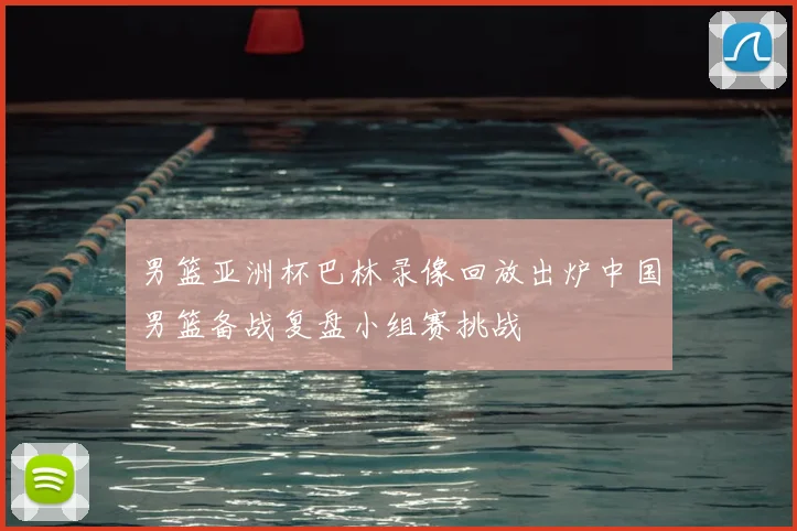 男篮亚洲杯巴林录像回放出炉中国男篮备战复盘小组赛挑战