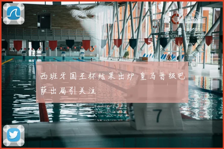 西班牙国王杯结果出炉 皇马晋级巴萨出局引关注