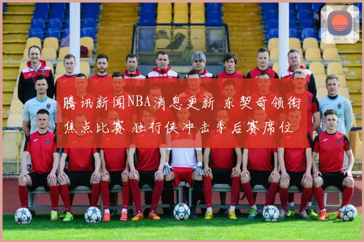 腾讯新闻NBA消息更新 东契奇领衔焦点比赛 独行侠冲击季后赛席位