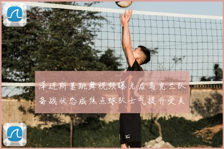 泽连斯基跳舞视频曝光后乌克兰队备战状态成焦点球队士气提升受关注