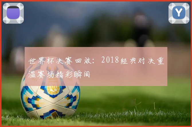 世界杯决赛回放:2018经典对决重温赛场精彩瞬间