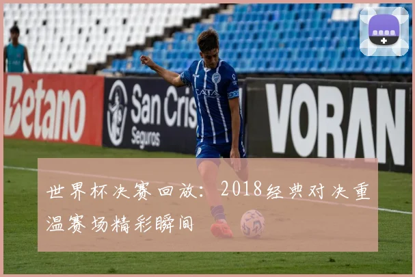 世界杯决赛回放：2018经典对决重温赛场精彩瞬间