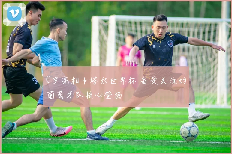 C罗亮相卡塔尔世界杯 备受关注的葡萄牙队核心登场