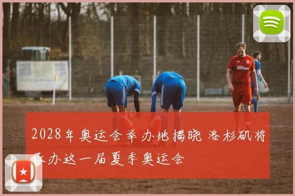 2028年奥运会举办地揭晓 洛杉矶将承办这一届夏季奥运会